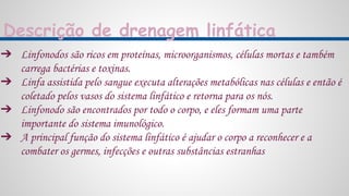 Descrição de drenagem linfática
➔ Linfonodos são ricos em proteínas, microorganismos, células mortas e também
carrega bactérias e toxinas.
➔ Linfa assistida pelo sangue executa alterações metabólicas nas células e então é
coletado pelos vasos do sistema linfático e retorna para os nós.
➔ Linfonodo são encontrados por todo o corpo, e eles formam uma parte
importante do sistema imunológico.
➔ A principal função do sistema linfático é ajudar o corpo a reconhecer e a
combater os germes, infecções e outras substâncias estranhas
 