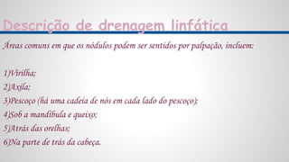 Descrição de drenagem linfática
Áreas comuns em que os nódulos podem ser sentidos por palpação, incluem:
1)Virilha;
2)Axila;
3)Pescoço (há uma cadeia de nós em cada lado do pescoço);
4)Sob a mandíbula e queixo;
5)Atrás das orelhas;
6)Na parte de trás da cabeça.
 