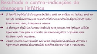 Resultado e contra-indicações da
drenagem linfática
➔ O benefício global de drenagem linfática pode ser melhora no inchaço pode ser
sentida imediatamente.Em caso de celulite os resultados dependem de vários
fatores como dieta, tabagismo e estresse.
➔ A drenagem linfática é contra-indicada para pessoas com infecção, células
infecciosas como pode cair dentro do sistema linfático e espalhar mais
facilmente pelo organismo.
➔ Pacientes com risco vascular, tais como insuficiência cardíaca, derrame e
hipertensão arterial descontrolada também devem evitar o tratamento.
 