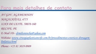 Para mais detalhes de contato
AV GOV. AGAMEMNON
MAGALHÃƒES, 4775
ILHA DO LEITE. 50070-160
RECIFE. PE
E-Mail ID:- drmiltonrocha@yahoo.com
Website:-www.cirurgiaplasticarecife.com.br/procedimentos-esteticos-drenagem-
linfatica.html
Phone:- +55 81 3019 0909
 