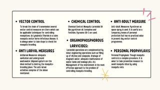 ANTI ADULT MEASURE
Anti-Adult Measures: Pyrethram as
space spray is used. It is useful as a
temporary means of personal
protection but has no practical value
in present day vector control
programmes.
CHEMICAL CONTROL
ORGANOPHOSPHOROUS
LARVICIDES:
PERSONAL PROPHYLAXIS
Chemical Control: Mosquito Larvicidal Oil
like pyrethram oil, temephos and
fenthion, Pyrosene Oil-E are used.
Larvicidal operations are complemented by
minor engineering operations such as filling
up of ditches and cesspools, drainage of
stagnant water, adequate maintenance of
septic tanks and soakage pits, etc.
Management of the environment is the most
effective approach to the problem of
controlling mosquito breeding.
Personal Prophylaxis: Though mosquito
control is a complex procedure, it is
wiser to take preventive measure to
avoid mosquito bites by using
mosquito nets.
To break the chain of transmission several
vector control measures are there which can
be applicable techniques for controlling
mosquitoes. As Lymphatic Fiharisis is a culex
mosquito vector borne infectious disease, it
is always wiser to take steps to check the
mosquito breeding.
Antilarval Measures: Adequate
sanitation and underground
wastewater disposal systern are the
ideal method to destroy the mosquito-
breeding place. The anti-larval
activities comprise of the above
mentioned.
VECTOR CONTROL
ANTI LARVAL MEASURES
 