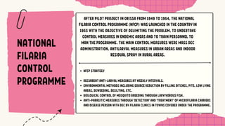 NATIONAL
FILARIA
CONTROL
PROGRAMME
AFTER PILOT PROJECT IN ORISSA FROM 1949 TO 1954, THE NATIONAL
FILARIA CONTROL PROGRAMME (NFCP) WAS LAUNCHED IN THE COUNTRY IN
1955 WITH THE OBJECTIVE OF DELIMITING THE PROBLEM, TO UNDERTAKE
CONTROL MEASURES IN ENDEMIC AREAS AND TO TRAIN PERSONNEL TO
MAN THE PROGRAMME. THE MAIN CONTROL MEASURES WERE MASS DEC
ADMINISTRATION, ANTILARVAL MEASURES IN URBAN AREAS AND INDOOR
RESIDUAL SPRAY IN RURAL AREAS.
NFCP STRATEGY
RECURRENT ANTI-LARVAL MEASURES AT WEEKLY INTERVALS.
ENVIRONMENTAL METHODS INCLUDING SOURCE REDUCTION BY FILLING DITCHES, PITS, LOW LYING
AREAS, DEWEEDING, DESILTING, ETC.
BIOLOGICAL CONTROL OF MOSQUITO BREEDING THROUGH LARVIVOROUS FISH.
ANTI-PARASITIC MEASURES THROUGH 'DETECTION' AND 'TREATMENT' OF MICROFILARIA CARRIERS
AND DISEASE PERSON WITH DEC BY FILARIA CLINICS IN TOWNS COVERED UNDER THE PROGRAMME.
 