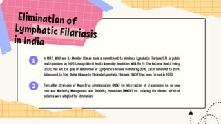 1
2
Elimination of
Lymphatic Filariasis
in India
In 1997, WHO and its Member States made a commitment to eliminate Lymphatic Filariasis (LF) as public
health problem by 2020 through World Health Assembly Resolution WHA 50.29. The National Health Policy
(2002) has set the goal of Elimination of Lymphatic Filariasis in India by 2015. Later extended to 2021.
Subsequent to that Global Alliance to Eliminate Lymphatic Filariasis (GAELF) has been formed in 2000.
Twin pillar strategies of Mass Drug Administration (MDA) for interruption of transmission i.e. no new
case and Morbidity Management and Disability Prevention (MMDP) for catering the disease afflicted
patients were adopted for elimination.
 