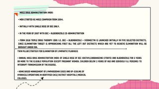 MASS DRUG ADMINISTRATION (MDA)
• MDA STARTED AS MASS CAMPAIGN FROM 2004.
• INITIALLY WITH SINGLE DOSE OF DEC ONLY.
• IN THE YEAR OF 2007 WITH DEC + ALBENDAZOLE CO-ADMINISTRATION
• FORM 2018 TRIPLE DRUG THERAPY (IDA) I.E. DEC + ALBENDAZOLE + IVERMECTIN IS LAUNCHED INITIALLY IN FIVE SELECTED DISTRICTS.
SINCE ELIMINATION TARGET IS APPROACHING FIRST ALL THE LEFT OUT DISTRICTS WHICH ARE YET TO ACHIEVE ELIMINATION WILL BE
BROUGHT UNDER IDA.
TWIN PILLAR STRATEGY FOR ELIMINATION OF LYMPHATIC FILARIASIS
• ANNUAL MASS DRUG ADMINISTRATION (MDA) OF SINGLE DOSE OF DEC (DIETHYLCARBAMAZINE CITRATE) AND ALBENDAZOLE FOR 5 YEARS
OR MORE TO THE ELIGIBLE POPULATION (EXCEPT PREGNANT WOMEN, CHILDREN BELOW 2 YEARS OF AGE AND SERIOUSLY ILL PERSONS) TO
INTERRUPT TRANSMISSION OF THE DISEASE.
• HOME BASED MANAGEMENT OF LYMPHOEDEMA CASES AND UP-SCALING OF
HYDROCELE OPERATIONS IN IDENTIFIED CHCS/ DISTRICT HOSPITALS /MEDICAL
COLLEGES.
 