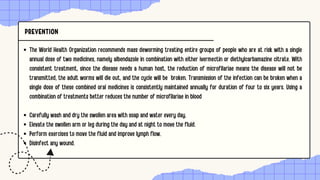PREVENTION
The World Health Organization recommends mass deworming treating entire groups of people who are at risk with a single
annual dose of two medicines, namely albendazole in combination with either ivermectin or diethylcarbamazine citrate. With
consistent treatment, since the disease needs a human host, the reduction of microfilariae means the disease will not be
transmitted, the adult worms will die out, and the cycle will be broken. Transmission of the infection can be broken when a
single dose of these combined oral medicines is consistently maintained annually for duration of four to six years. Using a
combination of treatments better reduces the number of microfilariae in blood
Carefully wash and dry the swollen area with soap and water every day.
Elevate the swollen arm or leg during the day and at night to move the fluid.
Perform exercises to move the fluid and improve lymph flow.
Disinfect any wound.
 