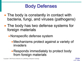 Body Defenses
Slide
Copyright © 2003 Pearson Education, Inc. publishing as Benjamin Cummings
 The body is constantly in contact with
bacteria, fungi, and viruses (pathogens)
 The body has two defense systems for
foreign materials
Nonspecific defense system
Mechanisms protect against a variety of
invaders
Responds immediately to protect body
from foreign materials
 