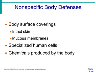 Nonspecific Body Defenses
Slide
Copyright © 2003 Pearson Education, Inc. publishing as Benjamin Cummings
 Body surface coverings
Intact skin
Mucous membranes
 Specialized human cells
 Chemicals produced by the body
 