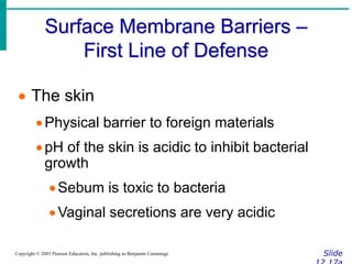 Surface Membrane Barriers –
First Line of Defense
Slide
Copyright © 2003 Pearson Education, Inc. publishing as Benjamin Cummings
 The skin
Physical barrier to foreign materials
pH of the skin is acidic to inhibit bacterial
growth
Sebum is toxic to bacteria
Vaginal secretions are very acidic
 