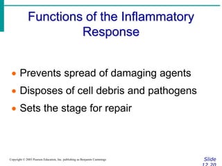 Functions of the Inflammatory
Response
Slide
Copyright © 2003 Pearson Education, Inc. publishing as Benjamin Cummings
 Prevents spread of damaging agents
 Disposes of cell debris and pathogens
 Sets the stage for repair
 