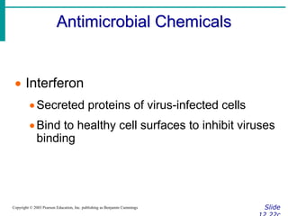Antimicrobial Chemicals
Slide
Copyright © 2003 Pearson Education, Inc. publishing as Benjamin Cummings
 Interferon
Secreted proteins of virus-infected cells
Bind to healthy cell surfaces to inhibit viruses
binding
 