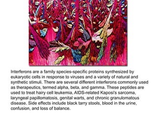 Interferons are a family species-specific proteins synthesized by
eukaryotic cells in response to viruses and a variety of natural and
synthetic stimuli. There are several different interferons commonly used
as therapeutics, termed alpha, beta, and gamma. These peptides are
used to treat hairy cell leukemia, AIDS-related Kaposi's sarcoma,
laryngeal papillomatosis, genital warts, and chronic granulomatous
disease. Side effects include black tarry stools, blood in the urine,
confusion, and loss of balance.
 