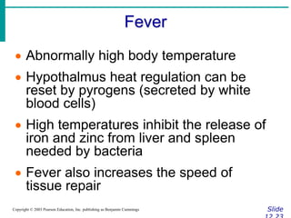 Fever
Slide
Copyright © 2003 Pearson Education, Inc. publishing as Benjamin Cummings
 Abnormally high body temperature
 Hypothalmus heat regulation can be
reset by pyrogens (secreted by white
blood cells)
 High temperatures inhibit the release of
iron and zinc from liver and spleen
needed by bacteria
 Fever also increases the speed of
tissue repair
 