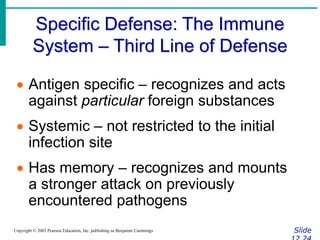 Specific Defense: The Immune
System – Third Line of Defense
Slide
Copyright © 2003 Pearson Education, Inc. publishing as Benjamin Cummings
 Antigen specific – recognizes and acts
against particular foreign substances
 Systemic – not restricted to the initial
infection site
 Has memory – recognizes and mounts
a stronger attack on previously
encountered pathogens
 