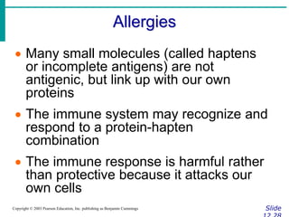 Allergies
Slide
Copyright © 2003 Pearson Education, Inc. publishing as Benjamin Cummings
 Many small molecules (called haptens
or incomplete antigens) are not
antigenic, but link up with our own
proteins
 The immune system may recognize and
respond to a protein-hapten
combination
 The immune response is harmful rather
than protective because it attacks our
own cells
 