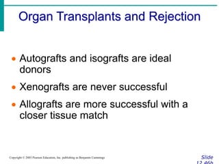 Organ Transplants and Rejection
Slide
Copyright © 2003 Pearson Education, Inc. publishing as Benjamin Cummings
 Autografts and isografts are ideal
donors
 Xenografts are never successful
 Allografts are more successful with a
closer tissue match
 
