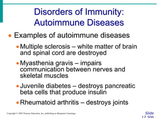 Disorders of Immunity:
Autoimmune Diseases
Slide
Copyright © 2003 Pearson Education, Inc. publishing as Benjamin Cummings
 Examples of autoimmune diseases
Multiple sclerosis – white matter of brain
and spinal cord are destroyed
Myasthenia gravis – impairs
communication between nerves and
skeletal muscles
Juvenile diabetes – destroys pancreatic
beta cells that produce insulin
Rheumatoid arthritis – destroys joints
 