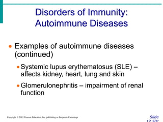 Disorders of Immunity:
Autoimmune Diseases
Slide
Copyright © 2003 Pearson Education, Inc. publishing as Benjamin Cummings
 Examples of autoimmune diseases
(continued)
Systemic lupus erythematosus (SLE) –
affects kidney, heart, lung and skin
Glomerulonephritis – impairment of renal
function
 