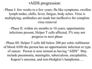 •AIDS progression:
–Phase I: few weeks to a few years; flu like symptoms, swollen
lymph nodes, chills, fever, fatigue, body aches. Virus is
multiplying, antibodies are made but ineffective for complete
virus removal
–Phase II: within six months to 10 years; opportunistic
infections present, Helper T cells affected, 5% may not
progress to next phase
–Phase III: Helper T cells fall below 200 per cubic millimeter
of blood AND the person has an opportunistic infection or type
of cancer. Person is now termed as having “AIDS” May
include pneumonia, meningitis, tuberculosis, encephalitis,
Kaposi’s sarcoma, and non-Hodgkin’s lumphoma….
 