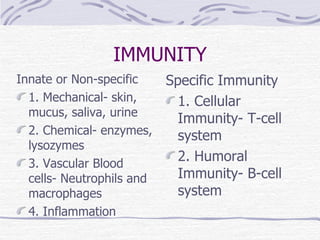 IMMUNITY Innate or Non-specific 1. Mechanical- skin, mucus, saliva, urine 2. Chemical- enzymes, lysozymes 3. Vascular Blood cells- Neutrophils and macrophages 4. Inflammation Specific Immunity 1. Cellular Immunity- T-cell system 2. Humoral Immunity- B-cell system 