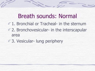 Breath sounds: Normal 1. Bronchial or Tracheal- in the sternum 2. Bronchovesicular- in the interscapular area 3. Vesicular- lung periphery 