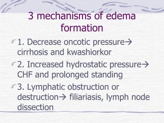 3 mechanisms of edema formation 1. Decrease oncotic pressure   cirrhosis and kwashiorkor 2. Increased hydrostatic pressure   CHF and prolonged standing 3. Lymphatic obstruction or destruction   filiariasis, lymph node dissection 