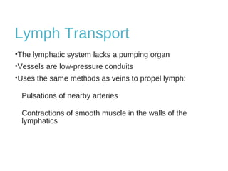 Lymph Transport
•The lymphatic system lacks a pumping organ
•Vessels are low-pressure conduits
•Uses the same methods as veins to propel lymph:
Pulsations of nearby arteries
Contractions of smooth muscle in the walls of the
lymphatics
 