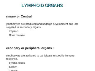 rimary or Central
ymphocytes are produced and undergo development and are
supplied to secondary organs.
Thymus
Bone marrow
econdary or peripheral organs :
ymphocytes are activated to participate in specific immune
response.
Lymph nodes
Spleen
LYMPHOID ORGANSLYMPHOID ORGANS
 