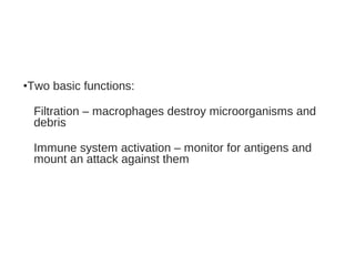 •Two basic functions:
Filtration – macrophages destroy microorganisms and
debris
Immune system activation – monitor for antigens and
mount an attack against them
 