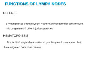 FUNCTIONS OF LYMPH NODESFUNCTIONS OF LYMPH NODES
DEFENSE
s lymph passes through lymph Node reticuloendothelial cells remove
microorganisms & other injurious particles
HEMATOPOIESIS
Site for final stage of maturation of lymphocytes & monocytes that
have migrated from bone marrow
 