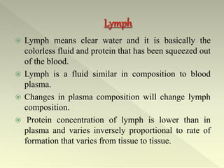  Lymph means clear water and it is basically the
colorless fluid and protein that has been squeezed out
of the blood.
 Lymph is a fluid similar in composition to blood
plasma.
 Changes in plasma composition will change lymph
composition.
 Protein concentration of lymph is lower than in
plasma and varies inversely proportional to rate of
formation that varies from tissue to tissue.
 