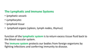 The Lymphatic and Immune Systems
• lymphatic vessels
• Lymphocytes
• lymphoid tissue
• lymphoid organs (spleen, lymph nodes, thymus)
function of the lymphatic system is to return excess tissue fluid back to
the blood vascular system.
The immune system protects our bodies from foreign organisms by
fighting infections and conferring immunity to disease.
 