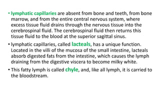 • lymphatic capillaries are absent from bone and teeth, from bone
marrow, and from the entire central nervous system, where
excess tissue fluid drains through the nervous tissue into the
cerebrospinal fluid. The cerebrospinal fluid then returns this
tissue fluid to the blood at the superior sagittal sinus.
• lymphatic capillaries, called lacteals, has a unique function.
Located in the villi of the mucosa of the small intestine, lacteals
absorb digested fats from the intestine, which causes the lymph
draining from the digestive viscera to become milky white.
• This fatty lymph is called chyle, and, like all lymph, it is carried to
the bloodstream.
 
