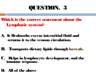 Which is the correct statement about the
Lymphatic system?
A. It Reabsorbs excess interstitial fluid and
returns it to the venous circulation.
B. Transports dietary lipids through lacteals.
C. Helps in lymphocyte development, and the
immune response.
D. All of the above
QUESTION. 3
 