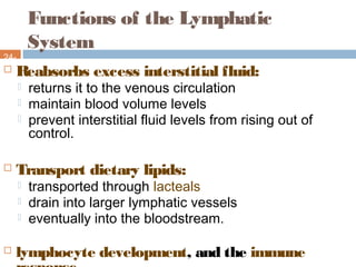 Functions of the Lymphatic
System
24-
5 Reabsorbs excess interstitial fluid:
 returns it to the venous circulation
 maintain blood volume levels
 prevent interstitial fluid levels from rising out of
control.
 Transport dietary lipids:
 transported through lacteals
 drain into larger lymphatic vessels
 eventually into the bloodstream.
 lymphocyte development, and the immune
 