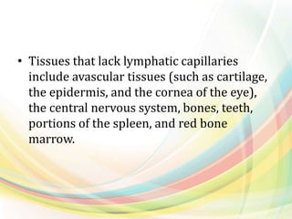 • Tissues that lack lymphatic capillaries
include avascular tissues (such as cartilage,
the epidermis, and the cornea of the eye),
the central nervous system, bones, teeth,
portions of the spleen, and red bone
marrow.
 