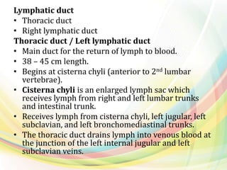 Lymphatic duct
• Thoracic duct
• Right lymphatic duct
Thoracic duct / Left lymphatic duct
• Main duct for the return of lymph to blood.
• 38 – 45 cm length.
• Begins at cisterna chyli (anterior to 2nd lumbar
vertebrae).
• Cisterna chyli is an enlarged lymph sac which
receives lymph from right and left lumbar trunks
and intestinal trunk.
• Receives lymph from cisterna chyli, left jugular, left
subclavian, and left bronchomediastinal trunks.
• The thoracic duct drains lymph into venous blood at
the junction of the left internal jugular and left
subclavian veins.
 