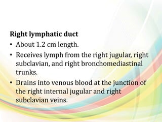 Right lymphatic duct
• About 1.2 cm length.
• Receives lymph from the right jugular, right
subclavian, and right bronchomediastinal
trunks.
• Drains into venous blood at the junction of
the right internal jugular and right
subclavian veins.
 