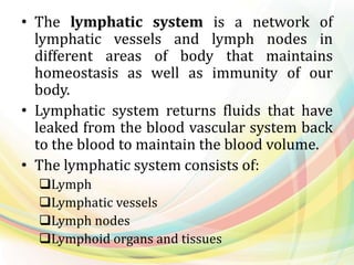 • The lymphatic system is a network of
lymphatic vessels and lymph nodes in
different areas of body that maintains
homeostasis as well as immunity of our
body.
• Lymphatic system returns fluids that have
leaked from the blood vascular system back
to the blood to maintain the blood volume.
• The lymphatic system consists of:
Lymph
Lymphatic vessels
Lymph nodes
Lymphoid organs and tissues
 