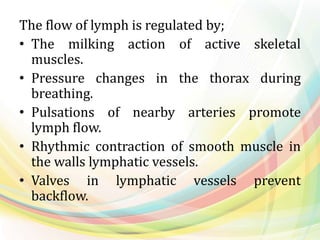 The flow of lymph is regulated by;
• The milking action of active skeletal
muscles.
• Pressure changes in the thorax during
breathing.
• Pulsations of nearby arteries promote
lymph flow.
• Rhythmic contraction of smooth muscle in
the walls lymphatic vessels.
• Valves in lymphatic vessels prevent
backflow.
 