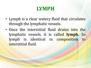 LYMPH
• Lymph is a clear watery fluid that circulates
through the lymphatic vessels.
• Once the interstitial fluid drains into the
lymphatic vessels, it is called lymph. So
lymph is identical in composition to
interstitial fluid.
 