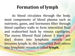 Formation of lymph
As blood circulates through the body,
most components of blood plasma such as
nutrients, gases, and hormones filter through
blood capillary walls to form interstitial fluid
and reabsorbed back by venous capillaries.
The excess filtered fluid (about 3 liters per
day) drains into lymphatic vessels and
becomes lymph. ie. the interstitial fluid enters
into lymphatic vessels is called lymph.
 