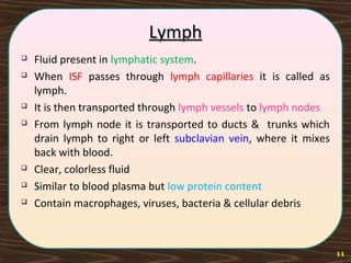 LymphLymph
 Fluid present in lymphatic system.
 When ISF passes through lymph capillaries it is called as
lymph.
 It is then transported through lymph vessels to lymph nodes
 From lymph node it is transported to ducts & trunks which
drain lymph to right or left subclavian vein, where it mixes
back with blood.
 Clear, colorless fluid
 Similar to blood plasma but low protein content
 Contain macrophages, viruses, bacteria & cellular debris
11
 