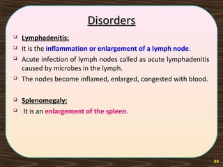DisordersDisorders
 Lymphadenitis:
 It is the inflammation or enlargement of a lymph node.
 Acute infection of lymph nodes called as acute lymphadenitis
caused by microbes in the lymph.
 The nodes become inflamed, enlarged, congested with blood.
 Splenomegaly:
 It is an enlargement of the spleen.
35
 