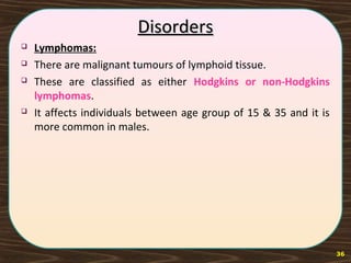 DisordersDisorders
 Lymphomas:
 There are malignant tumours of lymphoid tissue.
 These are classified as either Hodgkins or non-Hodgkins
lymphomas.
 It affects individuals between age group of 15 & 35 and it is
more common in males.
36
 