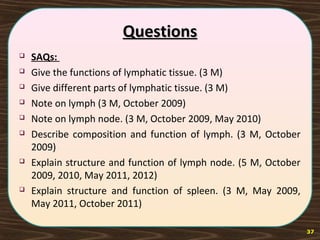 QuestionsQuestions
 SAQs:
 Give the functions of lymphatic tissue. (3 M)
 Give different parts of lymphatic tissue. (3 M)
 Note on lymph (3 M, October 2009)
 Note on lymph node. (3 M, October 2009, May 2010)
 Describe composition and function of lymph. (3 M, October
2009)
 Explain structure and function of lymph node. (5 M, October
2009, 2010, May 2011, 2012)
 Explain structure and function of spleen. (3 M, May 2009,
May 2011, October 2011)
37
 