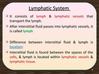 6
Lymphatic SystemLymphatic System
 It consists of lymph & lymphatic vessels that
transport the lymph.
 After interstitial fluid passes into lymphatic vessels, it
is called lymph
 Difference between interstitial fluid & lymph is
location:
 Interstitial fluid is found between the spaces of the
cells, & lymph is located within lymphatic vessels &
lymphatic tissue.
 