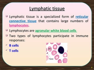 Lymphatic tissueLymphatic tissue
 Lymphatic tissue is a specialized form of reticular
connective tissue that contains large numbers of
lymphocytes.
 Lymphocytes are agranular white blood cells
 Two types of lymphocytes participate in immune
responses:
 B cells
 T cells
7
 