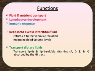 8
FunctionsFunctions
 Fluid & nutrient transport
 Lymphocyte development
 Immune response
 Reabsorbs excess interstitial fluid
• returns it to the venous circulation
• maintain blood volume levels
 Transport dietary lipids
• Transport lipids & lipid-soluble vitamins (A, D, E, & K)
absorbed by the GI tract.
 