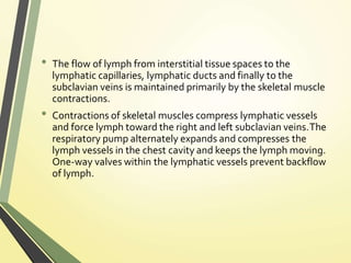 • The flow of lymph from interstitial tissue spaces to the
lymphatic capillaries, lymphatic ducts and finally to the
subclavian veins is maintained primarily by the skeletal muscle
contractions.
• Contractions of skeletal muscles compress lymphatic vessels
and force lymph toward the right and left subclavian veins.The
respiratory pump alternately expands and compresses the
lymph vessels in the chest cavity and keeps the lymph moving.
One-way valves within the lymphatic vessels prevent backflow
of lymph.
 