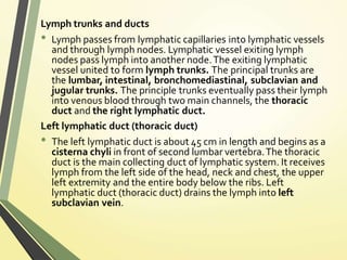 Lymph trunks and ducts
• Lymph passes from lymphatic capillaries into lymphatic vessels
and through lymph nodes. Lymphatic vessel exiting lymph
nodes pass lymph into another node.The exiting lymphatic
vessel united to form lymph trunks. The principal trunks are
the lumbar, intestinal, bronchomediastinal, subclavian and
jugular trunks. The principle trunks eventually pass their lymph
into venous blood through two main channels, the thoracic
duct and the right lymphatic duct.
Left lymphatic duct (thoracic duct)
• The left lymphatic duct is about 45 cm in length and begins as a
cisterna chyli in front of second lumbar vertebra.The thoracic
duct is the main collecting duct of lymphatic system. It receives
lymph from the left side of the head, neck and chest, the upper
left extremity and the entire body below the ribs. Left
lymphatic duct (thoracic duct) drains the lymph into left
subclavian vein.
 